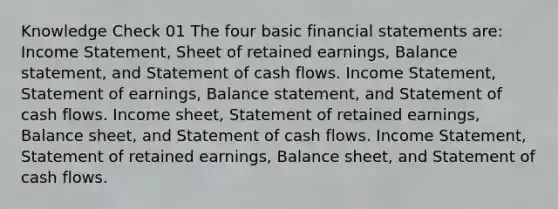 Knowledge Check 01 The four basic financial statements are: Income Statement, Sheet of retained earnings, Balance statement, and Statement of cash flows. Income Statement, Statement of earnings, Balance statement, and Statement of cash flows. Income sheet, Statement of retained earnings, Balance sheet, and Statement of cash flows. Income Statement, Statement of retained earnings, Balance sheet, and Statement of cash flows.