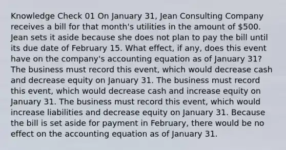 Knowledge Check 01 On January 31, Jean Consulting Company receives a bill for that month's utilities in the amount of 500. Jean sets it aside because she does not plan to pay the bill until its due date of February 15. What effect, if any, does this event have on the company's accounting equation as of January 31? The business must record this event, which would decrease cash and decrease equity on January 31. The business must record this event, which would decrease cash and increase equity on January 31. The business must record this event, which would increase liabilities and decrease equity on January 31. Because the bill is set aside for payment in February, there would be no effect on the accounting equation as of January 31.