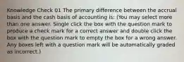 Knowledge Check 01 The primary difference between the accrual basis and the cash basis of accounting is: (You may select more than one answer. Single click the box with the question mark to produce a check mark for a correct answer and double click the box with the question mark to empty the box for a wrong answer. Any boxes left with a question mark will be automatically graded as incorrect.)