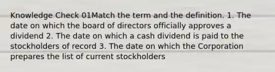 Knowledge Check 01Match the term and the definition. 1. The date on which the board of directors officially approves a dividend 2. The date on which a cash dividend is paid to the stockholders of record 3. The date on which the Corporation prepares the list of current stockholders