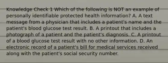 Knowledge Check 1 Which of the following is NOT an example of personally identifiable protected health information? A. A text message from a physician that includes a patient's name and the patient's blood glucose test result. B. A printout that includes a photograph of a patient and the patient's diagnosis. C. A printout of a blood glucose test result with no other information. D. An electronic record of a patient's bill for medical services received along with the patient's social security number.