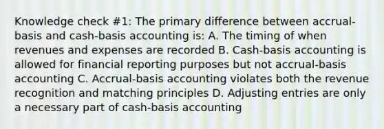 Knowledge check #1: The primary difference between accrual-basis and cash-basis accounting is: A. The timing of when revenues and expenses are recorded B. Cash-basis accounting is allowed for financial reporting purposes but not accrual-basis accounting C. Accrual-basis accounting violates both the revenue recognition and matching principles D. Adjusting entries are only a necessary part of cash-basis accounting