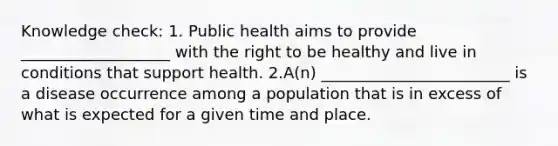 Knowledge check: 1. Public health aims to provide ___________________ with the right to be healthy and live in conditions that support health. 2.A(n) ________________________ is a disease occurrence among a population that is in excess of what is expected for a given time and place.