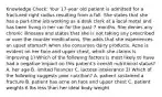 Knowledge Check: Your 17-year old patient is admitted for a fractured right radius resulting from a fall. She states that she has a part-time job working as a desk clerk at a local motel and has been living in her car for the past 7 months. She denies any chronic illnesses and states that she is not taking any prescribed or over the counter medications. She adds that she experiences an upset stomach when she consumes dairy products. Acne is evident on her face and upper chest, which she claims is improving 1) Which of the following factors is most likely to have had a negative impact on this patient's overall nutritional status? A. her age B. limited finances C. lactose intolerance 2) Which of the following suggests poor nutrition? A. patient sustained a fracture B. patient has acne on face and upper chest C. patient weights 6 lbs less than her ideal body weight