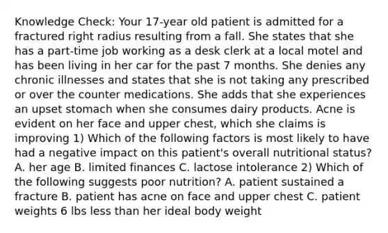 Knowledge Check: Your 17-year old patient is admitted for a fractured right radius resulting from a fall. She states that she has a part-time job working as a desk clerk at a local motel and has been living in her car for the past 7 months. She denies any chronic illnesses and states that she is not taking any prescribed or over the counter medications. She adds that she experiences an upset stomach when she consumes dairy products. Acne is evident on her face and upper chest, which she claims is improving 1) Which of the following factors is most likely to have had a negative impact on this patient's overall nutritional status? A. her age B. limited finances C. lactose intolerance 2) Which of the following suggests poor nutrition? A. patient sustained a fracture B. patient has acne on face and upper chest C. patient weights 6 lbs less than her ideal body weight