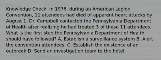 Knowledge Check: In 1976, during an American Legion Convention, 11 attendees had died of apparent heart attacks by August 1. Dr. Campbell contacted the Pennsylvania Department of Health after realizing he had treated 3 of those 11 attendees. What is the first step the Pennsylvania Department of Health should have followed? A. Establish a surveillance system B. Alert the convention attendees. C. Establish the existence of an outbreak D. Send an investigation team to the hotel