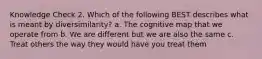 Knowledge Check 2. Which of the following BEST describes what is meant by diversimilarity? a. The cognitive map that we operate from b. We are different but we are also the same c. Treat others the way they would have you treat them