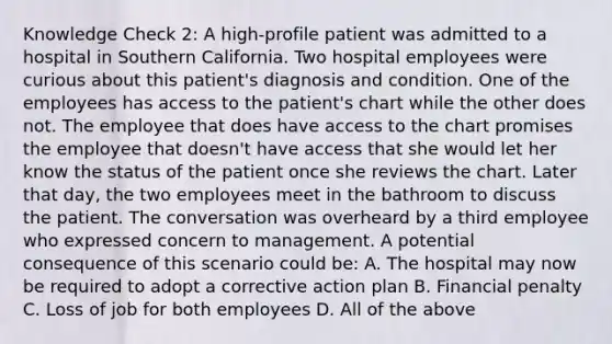 Knowledge Check 2: A high-profile patient was admitted to a hospital in Southern California. Two hospital employees were curious about this patient's diagnosis and condition. One of the employees has access to the patient's chart while the other does not. The employee that does have access to the chart promises the employee that doesn't have access that she would let her know the status of the patient once she reviews the chart. Later that day, the two employees meet in the bathroom to discuss the patient. The conversation was overheard by a third employee who expressed concern to management. A potential consequence of this scenario could be: A. The hospital may now be required to adopt a corrective action plan B. Financial penalty C. Loss of job for both employees D. All of the above