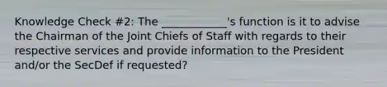 Knowledge Check #2: The ____________'s function is it to advise the Chairman of the Joint Chiefs of Staff with regards to their respective services and provide information to the President and/or the SecDef if requested?