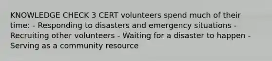 KNOWLEDGE CHECK 3 CERT volunteers spend much of their time: - Responding to disasters and emergency situations - Recruiting other volunteers - Waiting for a disaster to happen - Serving as a community resource