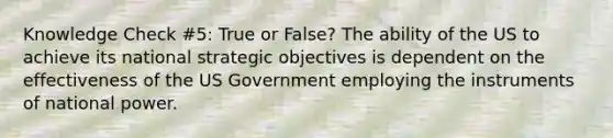 Knowledge Check #5: True or False? The ability of the US to achieve its national strategic objectives is dependent on the effectiveness of the US Government employing the instruments of national power.