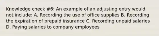 Knowledge check #6: An example of an adjusting entry would not include: A. Recording the use of office supplies B. Recording the expiration of prepaid insurance C. Recording unpaid salaries D. Paying salaries to company employees