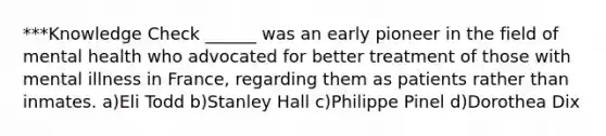 ***Knowledge Check ______ was an early pioneer in the field of mental health who advocated for better treatment of those with mental illness in France, regarding them as patients rather than inmates. a)Eli Todd b)Stanley Hall c)Philippe Pinel d)Dorothea Dix