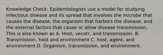 Knowledge Check: Epidemiologists use a model for studying infectious disease and its spread that involves the microbe that causes the disease, the organism that harbors the disease, and the external factors that cause or allow disease transmission. This is also known as A. Host, vecotr, and transmission. B. Transmission, host and environment C. host, agent, and environment D. Organism, transmission, and environment.