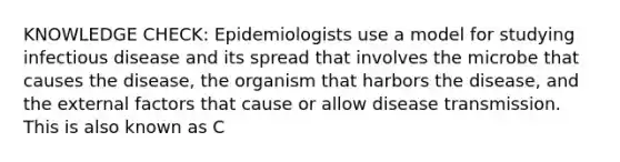 KNOWLEDGE CHECK: Epidemiologists use a model for studying infectious disease and its spread that involves the microbe that causes the disease, the organism that harbors the disease, and the external factors that cause or allow disease transmission. This is also known as C