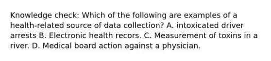 Knowledge check: Which of the following are examples of a health-related source of data collection? A. intoxicated driver arrests B. Electronic health recors. C. Measurement of toxins in a river. D. Medical board action against a physician.