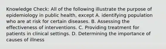 Knowledge Check: All of the following illustrate the purpose of epidemiology in public health, except A. identifying population who are at risk for certain diseases. B. Assessing the effectiveness of interventions. C. Providing treatment for patients in clinical settings. D. Determining the importance of causes of illness