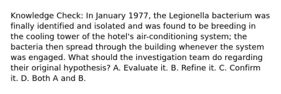 Knowledge Check: In January 1977, the Legionella bacterium was finally identified and isolated and was found to be breeding in the cooling tower of the hotel's air-conditioning system; the bacteria then spread through the building whenever the system was engaged. What should the investigation team do regarding their original hypothesis? A. Evaluate it. B. Refine it. C. Confirm it. D. Both A and B.