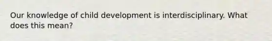 Our knowledge of child development is interdisciplinary. What does this mean?