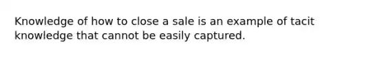 Knowledge of how to close a sale is an example of tacit knowledge that cannot be easily captured.