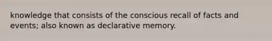 knowledge that consists of the conscious recall of facts and events; also known as declarative memory.