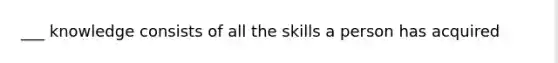 ___ knowledge consists of all the skills a person has acquired