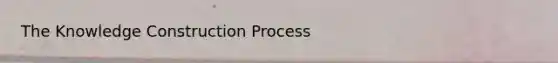 The Knowledge Construction Process