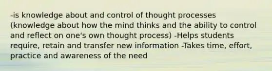 -is knowledge about and control of thought processes (knowledge about how the mind thinks and the ability to control and reflect on one's own thought process) -Helps students require, retain and transfer new information -Takes time, effort, practice and awareness of the need