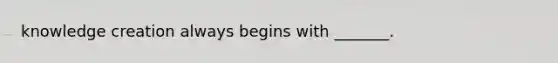 knowledge creation always begins with _______.