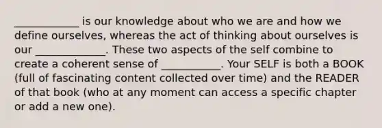 ____________ is our knowledge about who we are and how we define ourselves, whereas the act of thinking about ourselves is our _____________. These two aspects of the self combine to create a coherent sense of ___________. Your SELF is both a BOOK (full of fascinating content collected over time) and the READER of that book (who at any moment can access a specific chapter or add a new one).