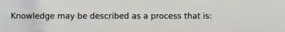 Knowledge may be described as a process that is: