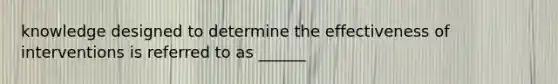 knowledge designed to determine the effectiveness of interventions is referred to as ______