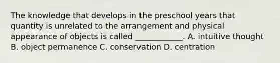 The knowledge that develops in the preschool years that quantity is unrelated to the arrangement and physical appearance of objects is called ____________. A. intuitive thought B. object permanence C. conservation D. centration