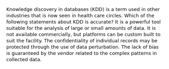 Knowledge discovery in databases (KDD) is a term used in other industries that is now seen in health care circles. Which of the following statements about KDD is accurate? It is a powerful tool suitable for the analysis of large or small amounts of data. It is not available commercially, but platforms can be custom built to suit the facility. The confidentiality of individual records may be protected through the use of data perturbation. The lack of bias is guaranteed by the vendor related to the complex patterns in collected data.