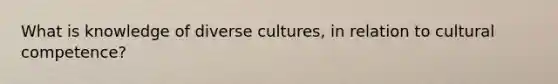 What is knowledge of diverse cultures, in relation to cultural competence?