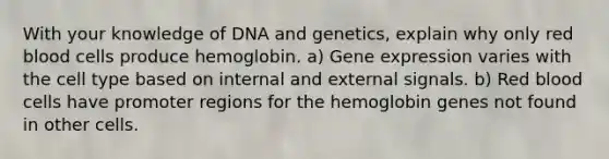 With your knowledge of DNA and genetics, explain why only red blood cells produce hemoglobin. a) Gene expression varies with the cell type based on internal and external signals. b) Red blood cells have promoter regions for the hemoglobin genes not found in other cells.