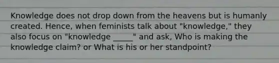 Knowledge does not drop down from the heavens but is humanly created. Hence, when feminists talk about "knowledge," they also focus on "knowledge _____" and ask, Who is making the knowledge claim? or What is his or her standpoint?