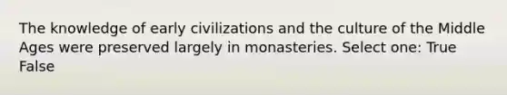 The knowledge of early civilizations and the culture of the Middle Ages were preserved largely in monasteries. Select one: True False