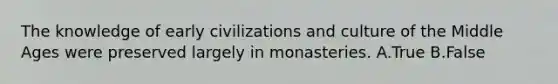 The knowledge of early civilizations and culture of the Middle Ages were preserved largely in monasteries. A.True B.False