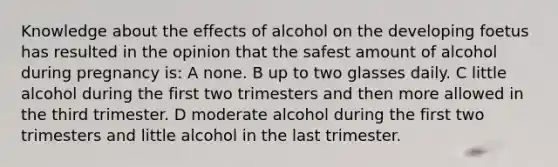 Knowledge about the effects of alcohol on the developing foetus has resulted in the opinion that the safest amount of alcohol during pregnancy is: A none. B up to two glasses daily. C little alcohol during the first two trimesters and then more allowed in the third trimester. D moderate alcohol during the first two trimesters and little alcohol in the last trimester.