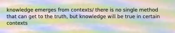 knowledge emerges from contexts/ there is no single method that can get to the truth, but knowledge will be true in certain contexts