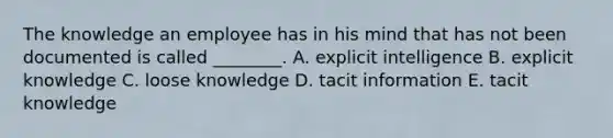 The knowledge an employee has in his mind that has not been documented is called ________. A. explicit intelligence B. explicit knowledge C. loose knowledge D. tacit information E. tacit knowledge