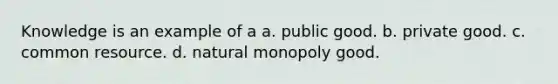 Knowledge is an example of a a. public good. b. private good. c. common resource. d. natural monopoly good.