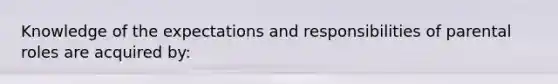 Knowledge of the expectations and responsibilities of parental roles are acquired by: