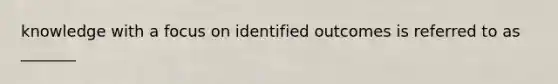 knowledge with a focus on identified outcomes is referred to as _______