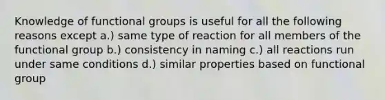 Knowledge of functional groups is useful for all the following reasons except a.) same type of reaction for all members of the functional group b.) consistency in naming c.) all reactions run under same conditions d.) similar properties based on functional group