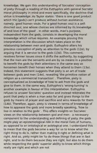 knowledge. We gain this understanding of Socrates' conception of piety through a reading of the Euthyphro with general Socratic moral philosophy in mind and more specifically, the doctrine that virtue is knowledge. As Taylor states: 'there is one good product which the [gods] can't produce without human assistance, namely, good human souls. For a good human soul is a self-directed soul, one whose choices are informed by its knowledge of and love of the good' . In other words, man's purpose, independent from the gods, consists in developing the moral knowledge which virtue requires. An example proving this interpretation is the discussion which takes place on the relationship between men and gods. Euthyphro alters his previous conception of piety as attention to the gods (12e), by arguing that it is service to the gods (13d). This comment, resolves former issues since it shifts the authority, by suggesting that the men are the servants and are by no means in a position to benefit the gods by their attentions in the same way as horsemen benefit their horses when they attend to them (13a). Indeed, this statement suggests that piety is an art of trade between gods and men (14e), revealing 'the primitive notion of religion as a commercial transaction' . Therefore, piety is conceptualized as knowledge of how to ask from the gods and give to them. In the same way, Euthyphro's 'wrong-turning' is another example in favour of this interpretation. Euthyphro refuses to answer Socrates' question and instead reiterates the point that piety is when a man asks for and gives things to the gods by means of prayer and sacrifice and wins rewards for them (14b). Therefore, again, piety is viewed in terms of knowledge of how to appease the gods and more broadly speaking, 'how to live in relation to the gods' . This offers insights on Socrates' views on the relationship between god and men - a necessary component to the understanding and defining of piety. the gods might play an epistemological role in the moral lives of humans, as opposed to an ontological or axiological one. I understand this to mean that the gods become a way for us to know what the right thing to do is, rather than making it right or defining what is right. And so, piety might be 'to do those things that are in fact right, and to do them because they are right, but also to do them while respecting the gods' superior ability to know which things really are right and which are not