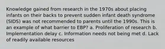 Knowledge gained from research in the 1970s about placing infants on their backs to prevent sudden infant death syndrome (SIDS) was not recommended to parents until the 1990s. This is an example of what barrier to EBP? a. Proliferation of research b. Implementation delay c. Information needs not being met d. Lack of readily available resources