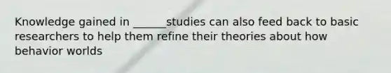 Knowledge gained in ______studies can also feed back to basic researchers to help them refine their theories about how behavior worlds