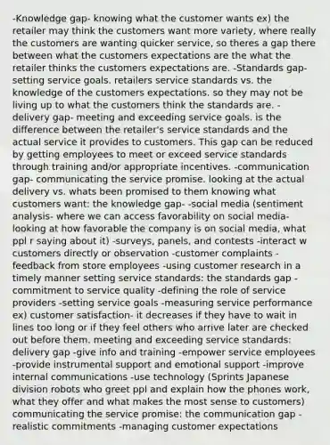 -Knowledge gap- knowing what the customer wants ex) the retailer may think the customers want more variety, where really the customers are wanting quicker service, so theres a gap there between what the customers expectations are the what the retailer thinks the customers expectations are. -Standards gap- setting service goals. retailers service standards vs. the knowledge of the customers expectations. so they may not be living up to what the customers think the standards are. -delivery gap- meeting and exceeding service goals. is the difference between the retailer's service standards and the actual service it provides to customers. This gap can be reduced by getting employees to meet or exceed service standards through training and/or appropriate incentives. -communication gap- communicating the service promise. looking at the actual delivery vs. whats been promised to them knowing what customers want: the knowledge gap- -social media (sentiment analysis- where we can access favorability on social media- looking at how favorable the company is on social media, what ppl r saying about it) -surveys, panels, and contests -interact w customers directly or observation -customer complaints -feedback from store employees -using customer research in a timely manner setting service standards: the standards gap -commitment to service quality -defining the role of service providers -setting service goals -measuring service performance ex) customer satisfaction- it decreases if they have to wait in lines too long or if they feel others who arrive later are checked out before them. meeting and exceeding service standards: delivery gap -give info and training -empower service employees -provide instrumental support and emotional support -improve internal communications -use technology (Sprints Japanese division robots who greet ppl and explain how the phones work, what they offer and what makes the most sense to customers) communicating the service promise: the communication gap -realistic commitments -managing customer expectations